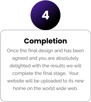 Completion Once the final design and has been agreed and you are absolutely delighted with the results we will complete the final stage.  Your website will be uploaded to its new home on the world wide web. 4